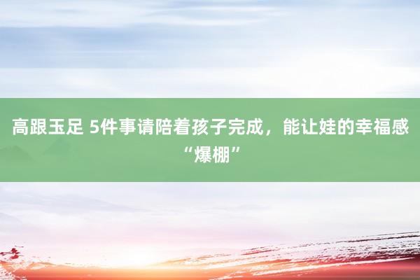 高跟玉足 5件事请陪着孩子完成，能让娃的幸福感“爆棚”