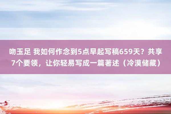 吻玉足 我如何作念到5点早起写稿659天？共享7个要领，让你轻易写成一篇著述（冷漠储藏）