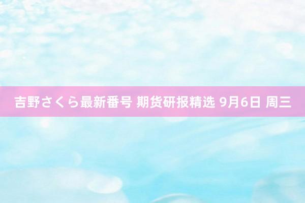 吉野さくら最新番号 期货研报精选 9月6日 周三