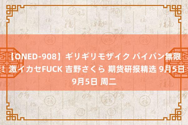 【ONED-908】ギリギリモザイク パイパン無限絶頂！激イカセFUCK 吉野さくら 期货研报精选 9月5日 周二