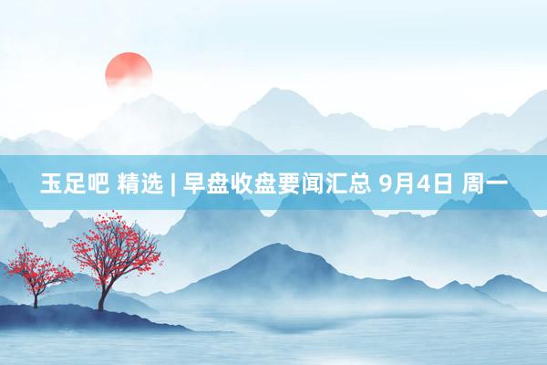 玉足吧 精选 | 早盘收盘要闻汇总 9月4日 周一