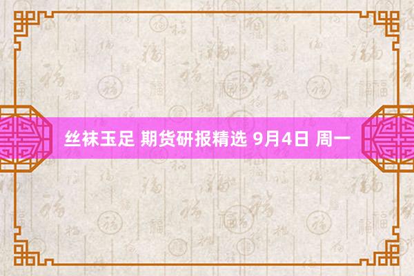 丝袜玉足 期货研报精选 9月4日 周一