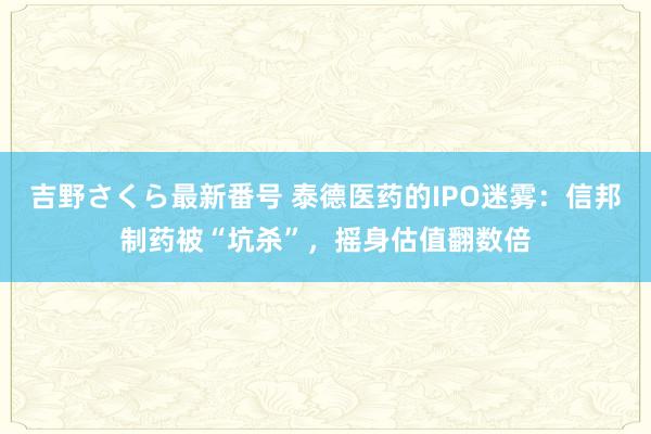 吉野さくら最新番号 泰德医药的IPO迷雾：信邦制药被“坑杀”，摇身估值翻数倍