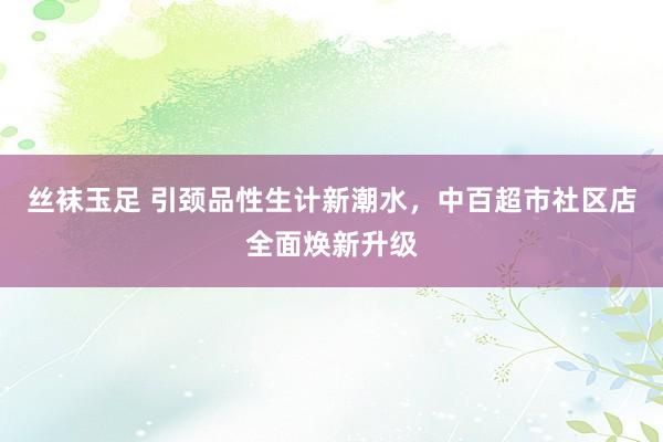 丝袜玉足 引颈品性生计新潮水，中百超市社区店全面焕新升级