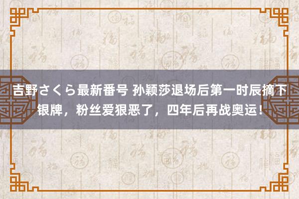 吉野さくら最新番号 孙颖莎退场后第一时辰摘下银牌，粉丝爱狠恶了，四年后再战奥运！