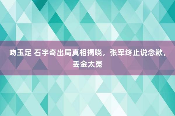 吻玉足 石宇奇出局真相揭晓，张军终止说念歉，丢金太冤