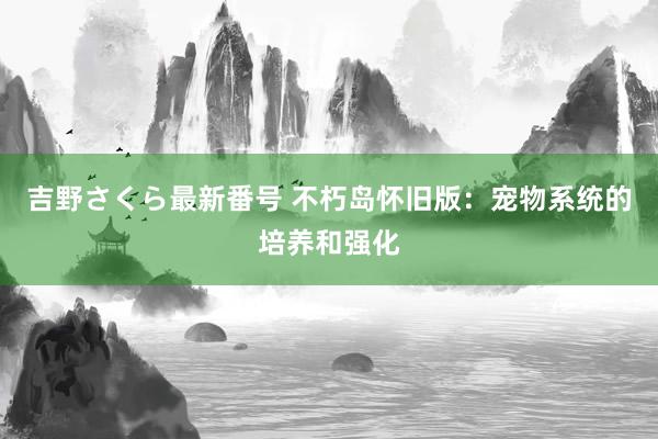 吉野さくら最新番号 不朽岛怀旧版：宠物系统的培养和强化