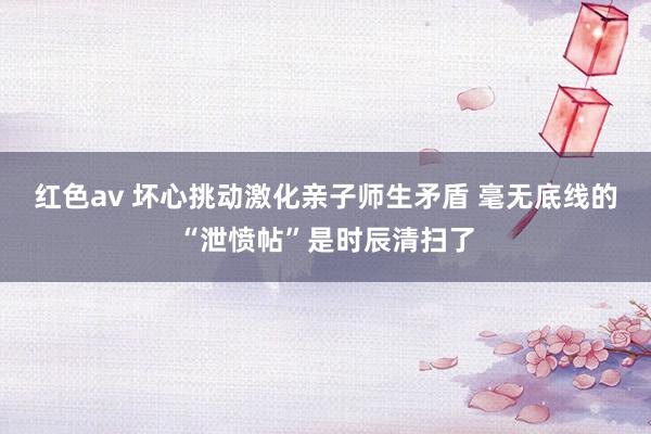 红色av 坏心挑动激化亲子师生矛盾 毫无底线的“泄愤帖”是时辰清扫了