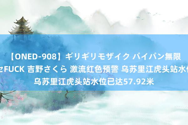 【ONED-908】ギリギリモザイク パイパン無限絶頂！激イカセFUCK 吉野さくら 激流红色预警 乌苏里江虎头站水位已达57.92米