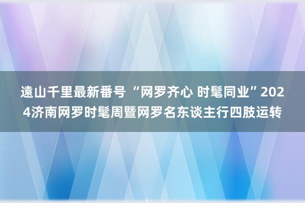 遠山千里最新番号 “网罗齐心 时髦同业”2024济南网罗时髦周暨网罗名东谈主行四肢运转