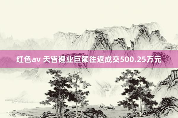 红色av 天皆锂业巨额往返成交500.25万元