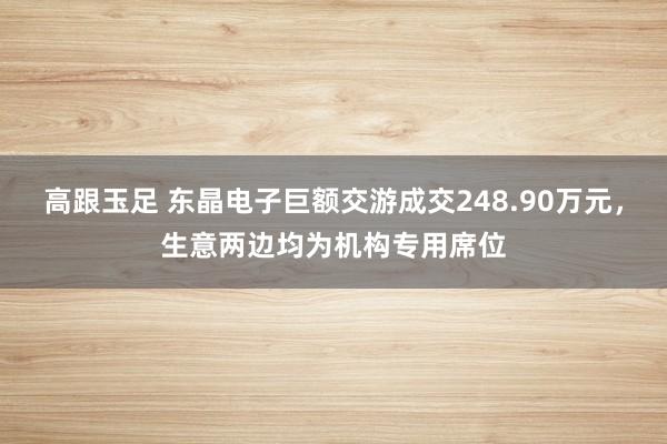 高跟玉足 东晶电子巨额交游成交248.90万元，生意两边均为机构专用席位