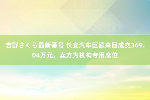 吉野さくら最新番号 长安汽车巨额来回成交369.04万元，卖方为机构专用席位