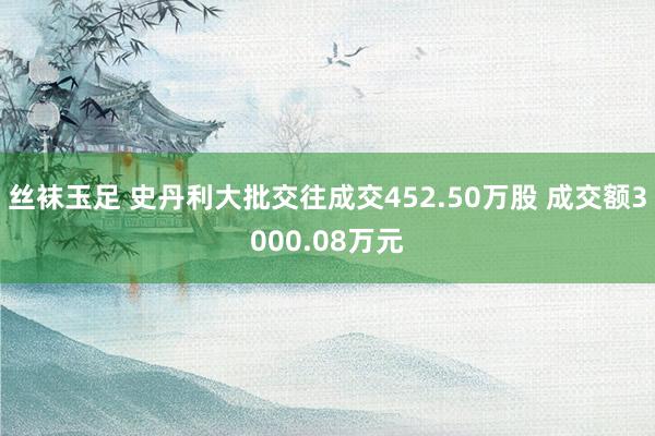 丝袜玉足 史丹利大批交往成交452.50万股 成交额3000.08万元