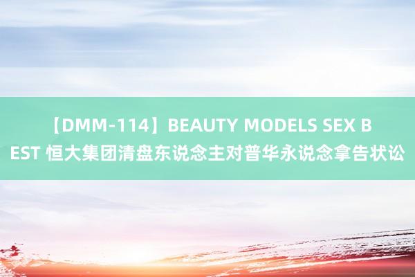 【DMM-114】BEAUTY MODELS SEX BEST 恒大集团清盘东说念主对普华永说念拿告状讼