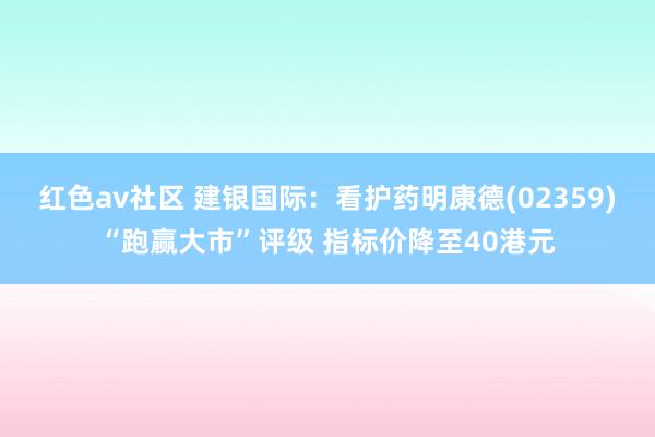 红色av社区 建银国际：看护药明康德(02359)“跑赢大市”评级 指标价降至40港元