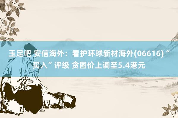 玉足吧 安信海外：看护环球新材海外(06616)“买入”评级 贪图价上调至5.4港元