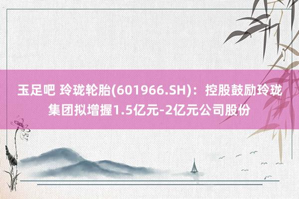 玉足吧 玲珑轮胎(601966.SH)：控股鼓励玲珑集团拟增握1.5亿元-2亿元公司股份