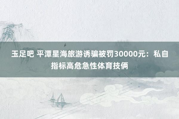 玉足吧 平潭星海旅游诱骗被罚30000元：私自指标高危急性体育技俩