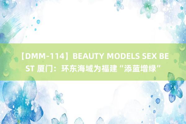 【DMM-114】BEAUTY MODELS SEX BEST 厦门：环东海域为福建“添蓝增绿”