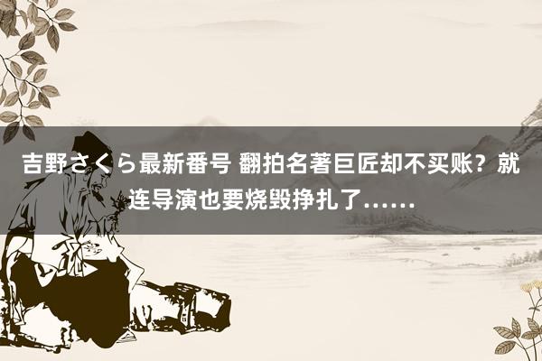 吉野さくら最新番号 翻拍名著巨匠却不买账？就连导演也要烧毁挣扎了……