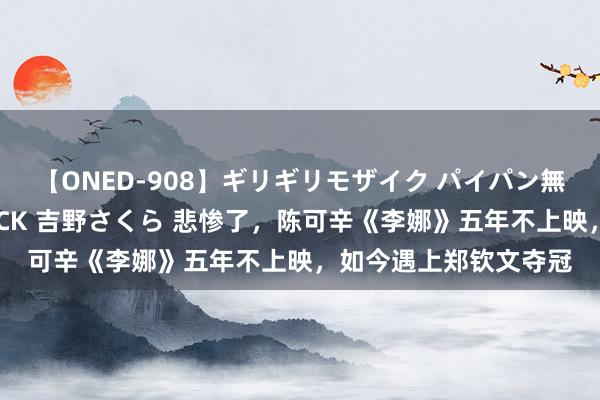 【ONED-908】ギリギリモザイク パイパン無限絶頂！激イカセFUCK 吉野さくら 悲惨了，陈可辛《李娜》五年不上映，如今遇上郑钦文夺冠