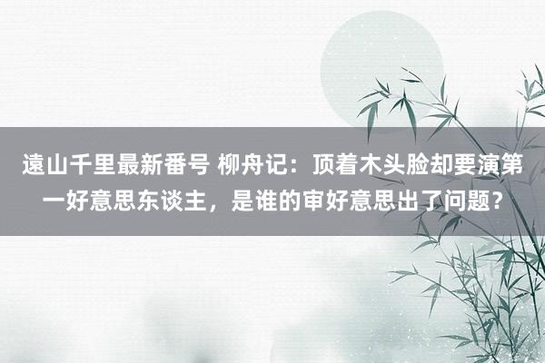 遠山千里最新番号 柳舟记：顶着木头脸却要演第一好意思东谈主，是谁的审好意思出了问题？