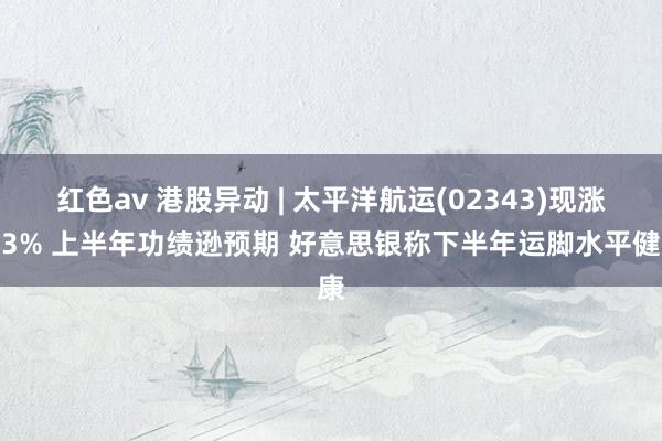 红色av 港股异动 | 太平洋航运(02343)现涨超3% 上半年功绩逊预期 好意思银称下半年运脚水平健康