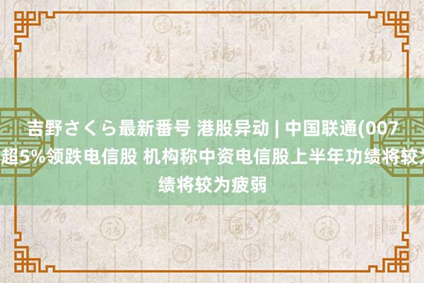 吉野さくら最新番号 港股异动 | 中国联通(00762)跌超5%领跌电信股 机构称中资电信股上半年功绩将较为疲弱