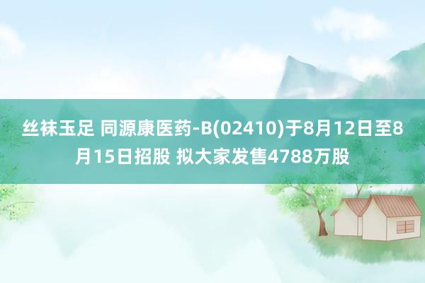 丝袜玉足 同源康医药-B(02410)于8月12日至8月15日招股 拟大家发售4788万股