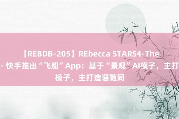 【REBDB-205】REbecca STARS4-The queens- 快手推出“飞船”App：基于“景观”AI模子，主打造谣随同