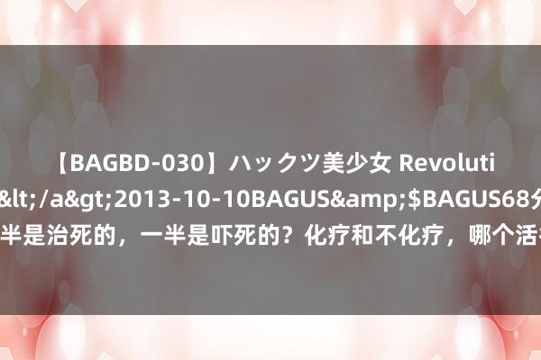 【BAGBD-030】ハックツ美少女 Revolution さくらゆら</a>2013-10-10BAGUS&$BAGUS68分钟 癌症一半是治死的，一半是吓死的？化疗和不化疗，哪个活得更久？但愿你用不上，但必须要知说念