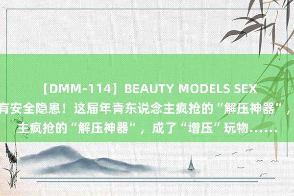 【DMM-114】BEAUTY MODELS SEX BEST 炒到上千，以致有安全隐患！这届年青东说念主疯抢的“解压神器”，成了“增压”玩物……