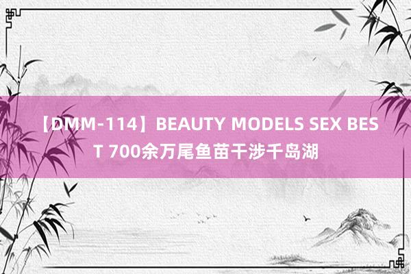 【DMM-114】BEAUTY MODELS SEX BEST 700余万尾鱼苗干涉千岛湖