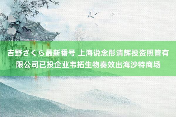 吉野さくら最新番号 上海说念彤清辉投资照管有限公司已投企业韦拓生物奏效出海沙特商场