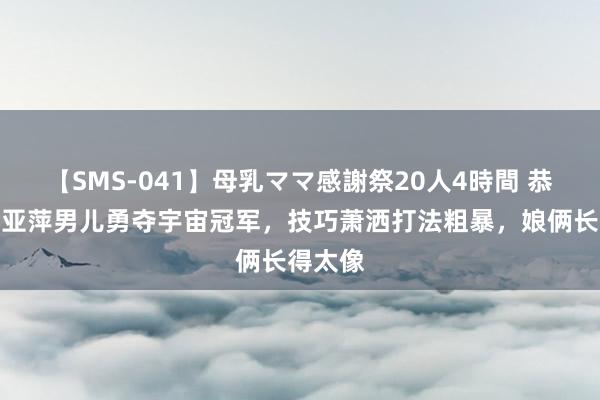 【SMS-041】母乳ママ感謝祭20人4時間 恭喜！邓亚萍男儿勇夺宇宙冠军，技巧萧洒打法粗暴，娘俩长得太像