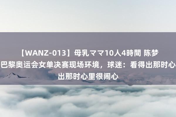 【WANZ-013】母乳ママ10人4時間 陈梦追究回复巴黎奥运会女单决赛现场环境，球迷：看得出那时心里很闹心