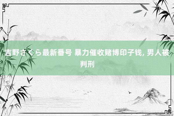 吉野さくら最新番号 暴力催收赌博印子钱， 男人被判刑