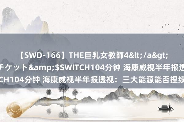 【SWD-166】THE巨乳女教師4</a>2006-03-22ドリームチケット&$SWITCH104分钟 海康威视半年报透视：三大能源能否捏续