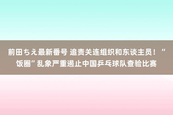 前田ちえ最新番号 追责关连组织和东谈主员！“饭圈”乱象严重遏止中国乒乓球队查验比赛