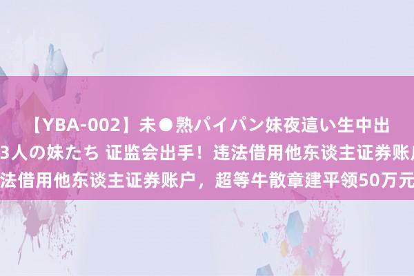 【YBA-002】未●熟パイパン妹夜這い生中出しレイプ 兄に犯された3人の妹たち 证监会出手！违法借用他东谈主证券账户，超等牛散章建平领50万元罚单