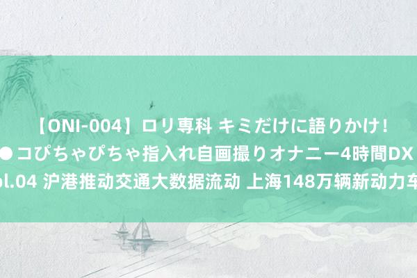 【ONI-004】ロリ専科 キミだけに語りかけ！ロリっ娘20人！オマ●コぴちゃぴちゃ指入れ自画撮りオナニー4時間DX vol.04 沪港推动交通大数据流动 上海148万辆新动力车数据平台奈何阐述上风