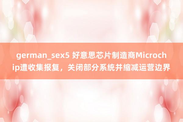 german_sex5 好意思芯片制造商Microchip遭收集报复，关闭部分系统并缩减运营边界