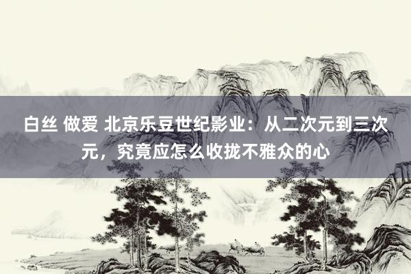 白丝 做爱 北京乐豆世纪影业：从二次元到三次元，究竟应怎么收拢不雅众的心