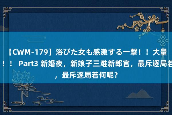 【CWM-179】浴びた女も感激する一撃！！大量顔射！！！ Part3 新婚夜，新娘子三难新郎官，最斥逐局若何呢？