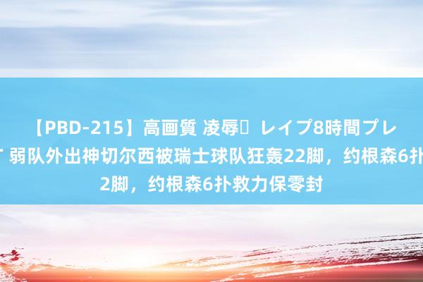 【PBD-215】高画質 凌辱・レイプ8時間プレミアムBEST 弱队外出神切尔西被瑞士球队狂轰22脚，约根森6扑救力保零封