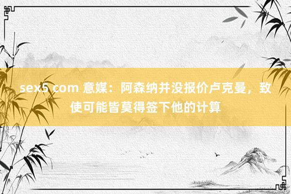 sex5 com 意媒：阿森纳并没报价卢克曼，致使可能皆莫得签下他的计算