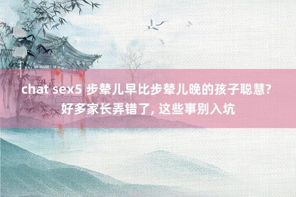 chat sex5 步辇儿早比步辇儿晚的孩子聪慧? 好多家长弄错了， 这些事别入坑