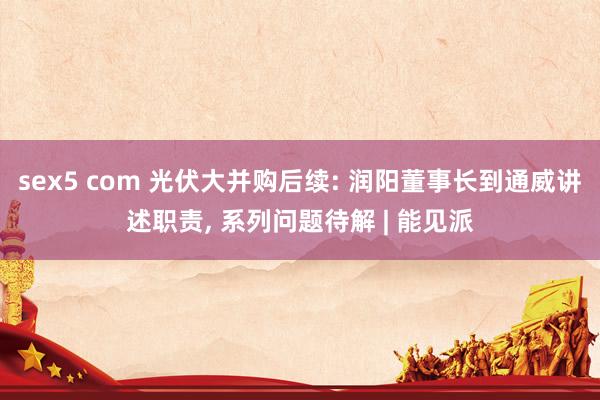 sex5 com 光伏大并购后续: 润阳董事长到通威讲述职责， 系列问题待解 | 能见派