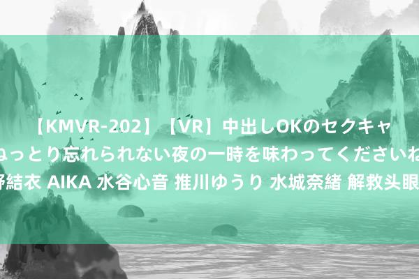 【KMVR-202】【VR】中出しOKのセクキャバにようこそ◆～濃密ねっとり忘れられない夜の一時を味わってくださいね◆～ 波多野結衣 AIKA 水谷心音 推川ゆうり 水城奈緒 解救头眼花晕验方腰脊萧条秘方腰疼殊效方